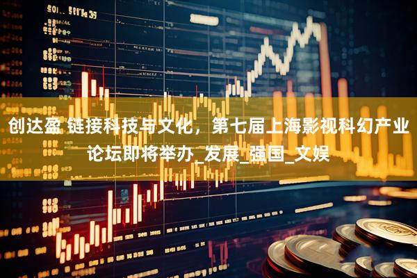 创达盈 链接科技与文化，第七届上海影视科幻产业论坛即将举办_发展_强国_文娱