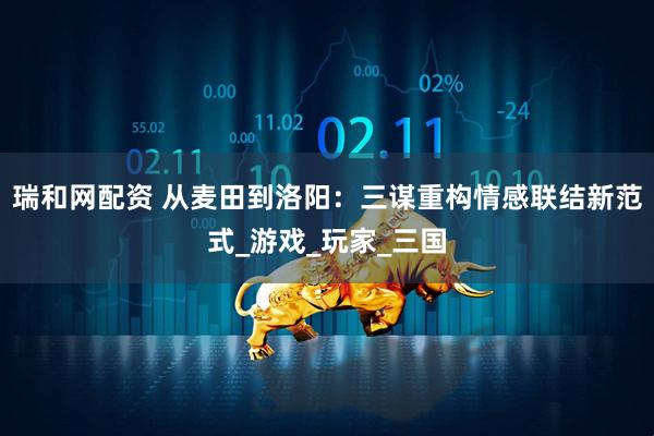 瑞和网配资 从麦田到洛阳：三谋重构情感联结新范式_游戏_玩家_三国