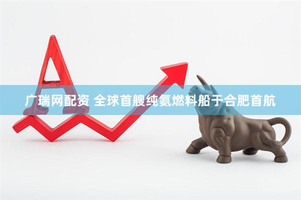 广瑞网配资 全球首艘纯氨燃料船于合肥首航