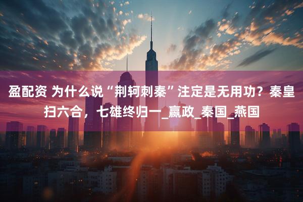 盈配资 为什么说“荆轲刺秦”注定是无用功？秦皇扫六合，七雄终归一_嬴政_秦国_燕国