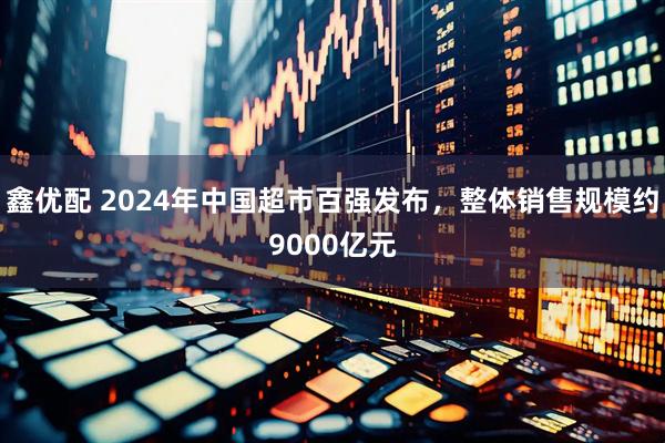 鑫优配 2024年中国超市百强发布，整体销售规模约9000亿元