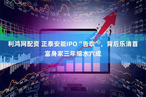 利鸿网配资 正泰安能IPO“告吹”，背后乐清首富身家三年缩水六成