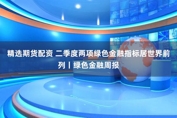 精选期货配资 二季度两项绿色金融指标居世界前列丨绿色金融周报