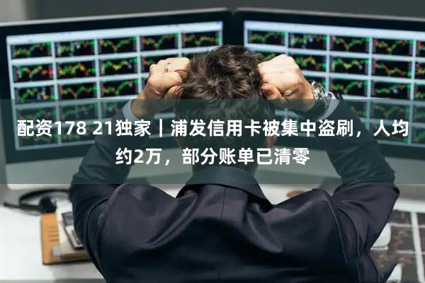 配资178 21独家｜浦发信用卡被集中盗刷，人均约2万，部分账单已清零