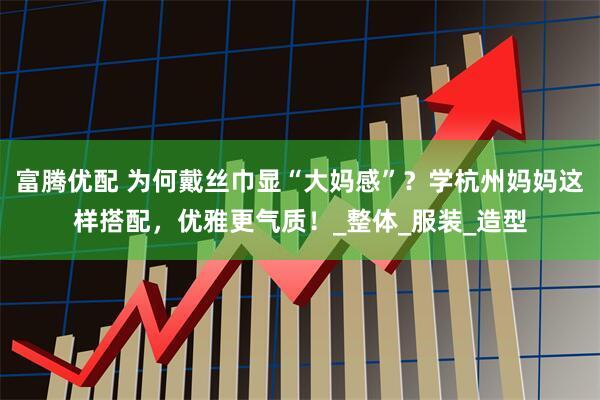 富腾优配 为何戴丝巾显“大妈感”？学杭州妈妈这样搭配，优雅更气质！_整体_服装_造型