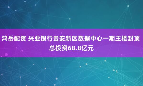 鸿岳配资 兴业银行贵安新区数据中心一期主楼封顶 总投资68.8亿元